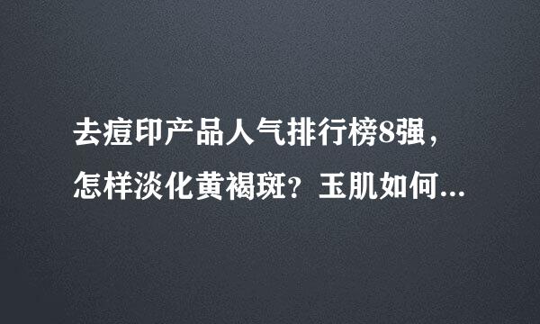 去痘印产品人气排行榜8强，怎样淡化黄褐斑？玉肌如何呢？中药产品祛除黄褐斑效果好吗？