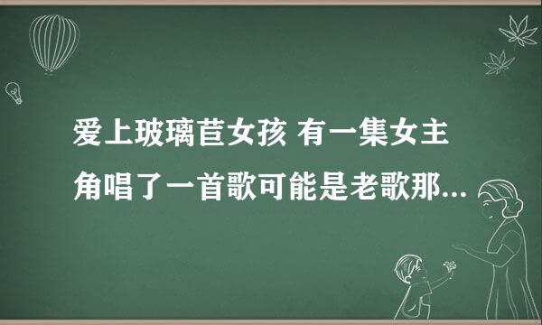 爱上玻璃苣女孩 有一集女主角唱了一首歌可能是老歌那首歌叫什么名字