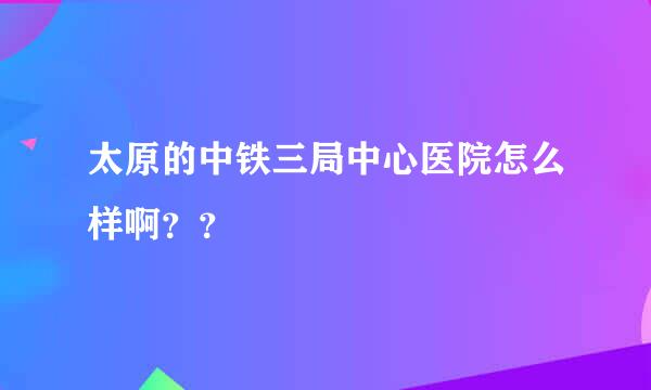 太原的中铁三局中心医院怎么样啊？？