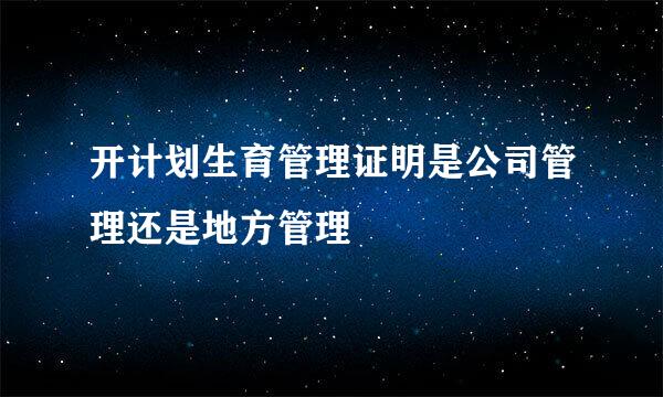 开计划生育管理证明是公司管理还是地方管理