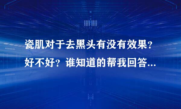 瓷肌对于去黑头有没有效果？好不好？谁知道的帮我回答下啊，谢谢！