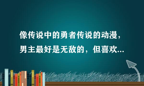 像传说中的勇者传说的动漫，男主最好是无敌的，但喜欢隐藏实力，身体的某个有逆天的能力当然没有就算了，但是主角一定要会暴走，我这人看动漫很挑剔，像钢壳之类的就算了跪求