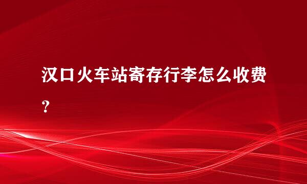 汉口火车站寄存行李怎么收费？