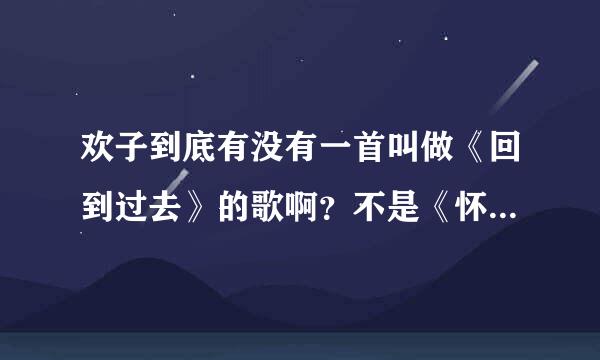 欢子到底有没有一首叫做《回到过去》的歌啊？不是《怀念过去》哦！！！