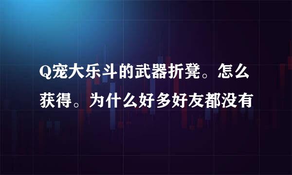 Q宠大乐斗的武器折凳。怎么获得。为什么好多好友都没有