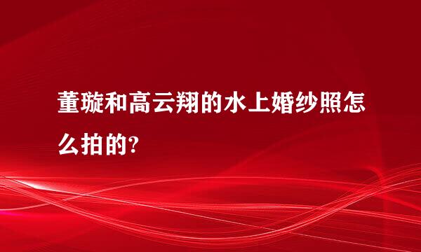 董璇和高云翔的水上婚纱照怎么拍的?