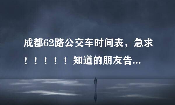 成都62路公交车时间表，急求！！！！！知道的朋友告诉一声，谢谢……