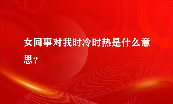 女同事对我时冷时热是什么意思？