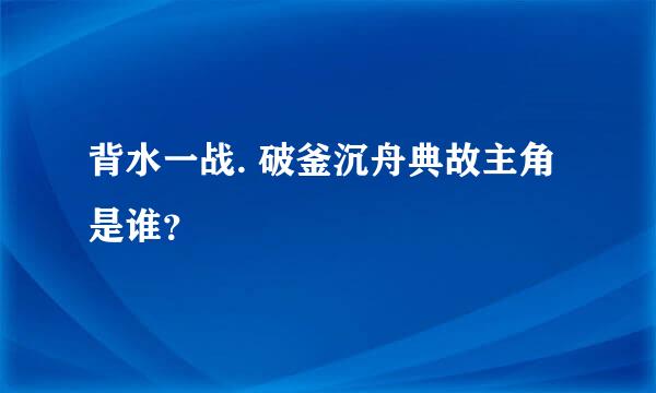 背水一战. 破釜沉舟典故主角是谁？