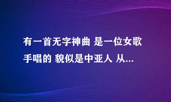 有一首无字神曲 是一位女歌手唱的 貌似是中亚人 从头到尾都是“啊” 求歌名 急用