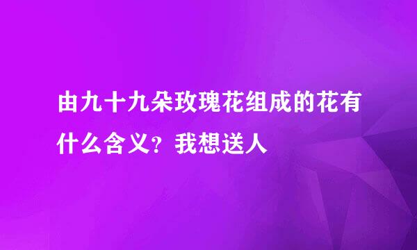 由九十九朵玫瑰花组成的花有什么含义？我想送人