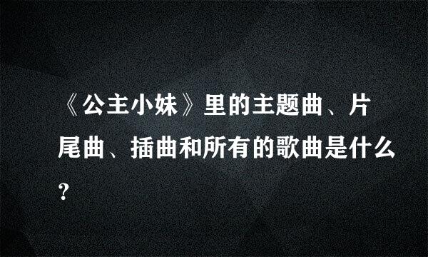 《公主小妹》里的主题曲、片尾曲、插曲和所有的歌曲是什么？