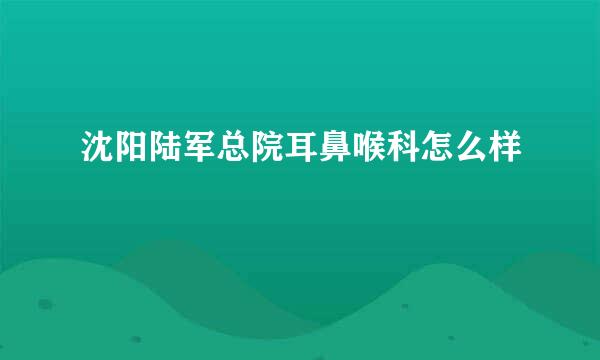 沈阳陆军总院耳鼻喉科怎么样