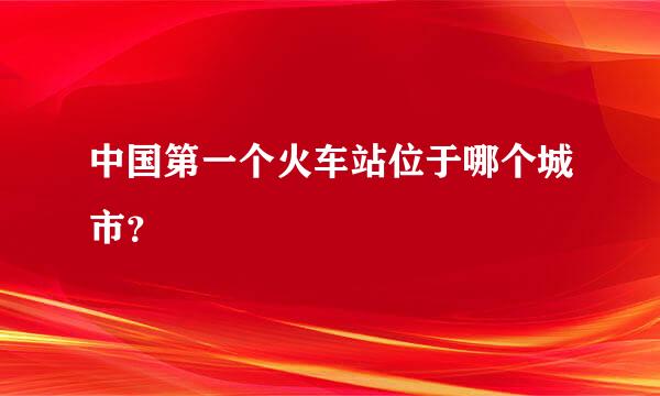 中国第一个火车站位于哪个城市？