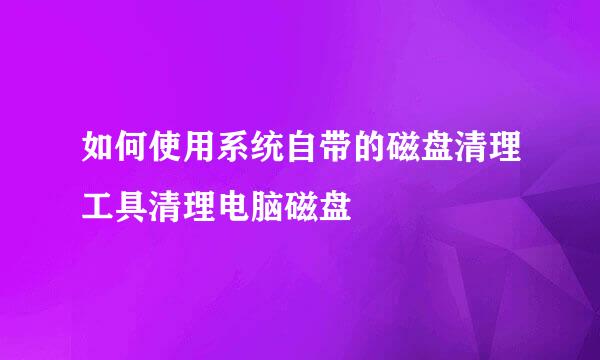 如何使用系统自带的磁盘清理工具清理电脑磁盘