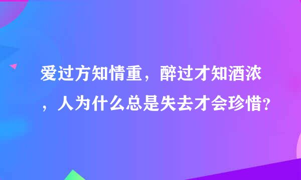 爱过方知情重，醉过才知酒浓，人为什么总是失去才会珍惜？