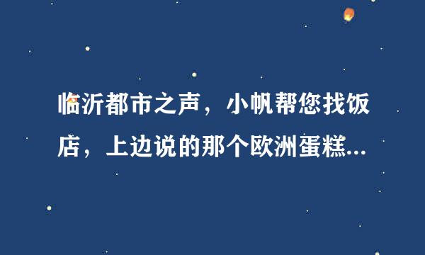 临沂都市之声，小帆帮您找饭店，上边说的那个欧洲蛋糕，我记得好像168元9两的那种，谁知道在什么位置？谢