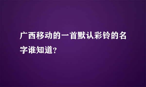 广西移动的一首默认彩铃的名字谁知道？