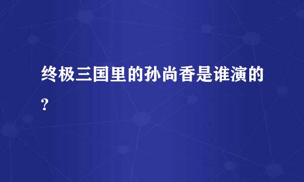 终极三国里的孙尚香是谁演的?