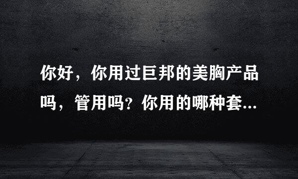 你好，你用过巨邦的美胸产品吗，管用吗？你用的哪种套盒，用了多少盒起了作用的？