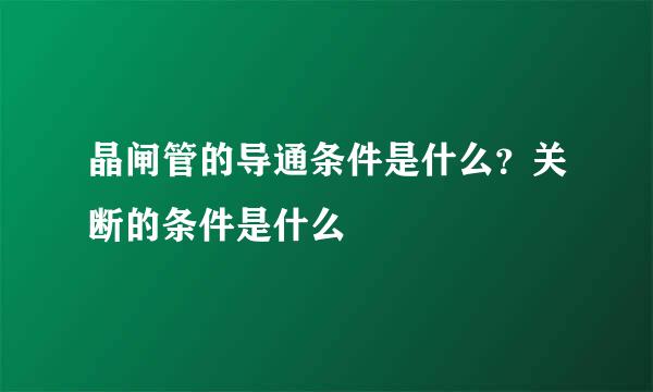 晶闸管的导通条件是什么？关断的条件是什么