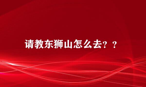 请教东狮山怎么去？？