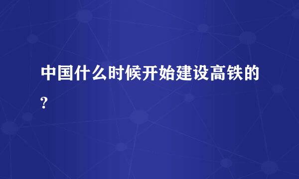 中国什么时候开始建设高铁的?