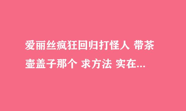 爱丽丝疯狂回归打怪人 带茶壶盖子那个 求方法 实在不行求修改器