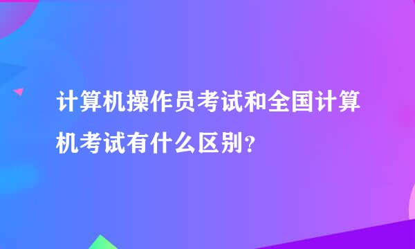 计算机操作员考试和全国计算机考试有什么区别？