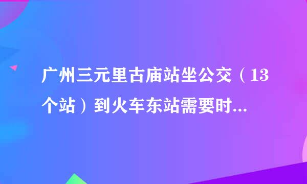 广州三元里古庙站坐公交（13个站）到火车东站需要时间多久？？