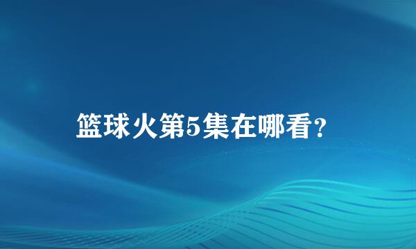 篮球火第5集在哪看？