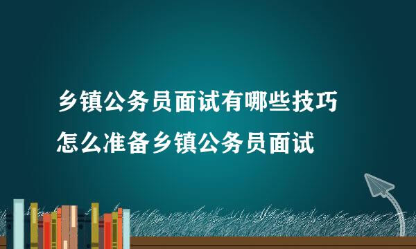 乡镇公务员面试有哪些技巧 怎么准备乡镇公务员面试