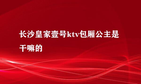 长沙皇家壹号ktv包厢公主是干嘛的