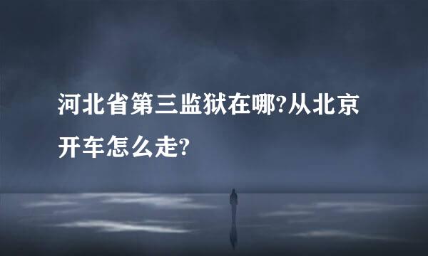 河北省第三监狱在哪?从北京开车怎么走?