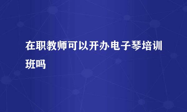 在职教师可以开办电子琴培训班吗