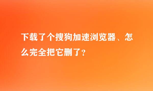 下载了个搜狗加速浏览器、怎么完全把它删了？