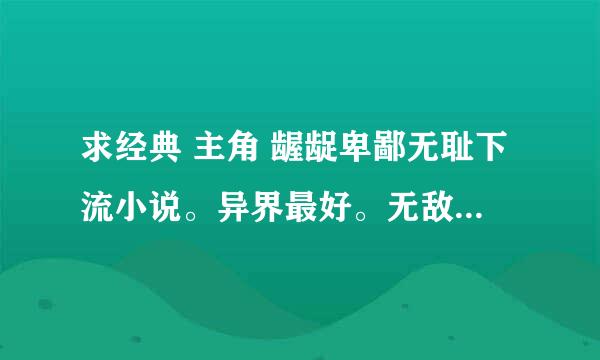 求经典 主角 龌龊卑鄙无耻下流小说。异界最好。无敌也行。。效仿仙界修仙