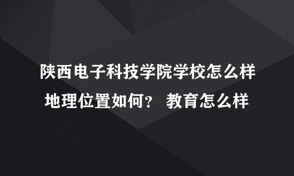 陕西电子科技学院学校怎么样 地理位置如何？ 教育怎么样