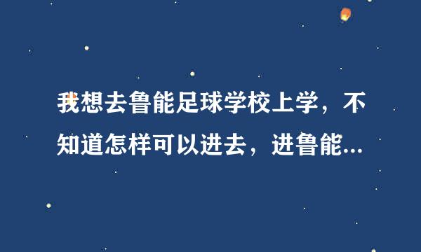 我想去鲁能足球学校上学，不知道怎样可以进去，进鲁能足球学校需要哪些条件。鲁能足球学校2012年得招生条件是什么