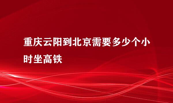 重庆云阳到北京需要多少个小时坐高铁