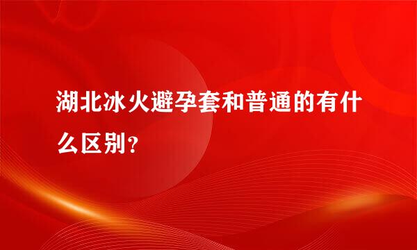 湖北冰火避孕套和普通的有什么区别？