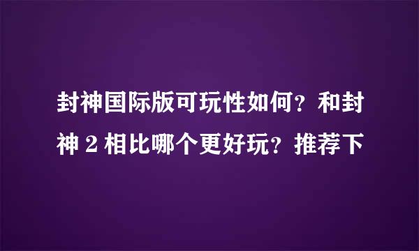 封神国际版可玩性如何？和封神２相比哪个更好玩？推荐下