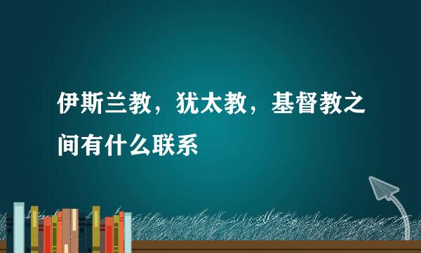 伊斯兰教，犹太教，基督教之间有什么联系