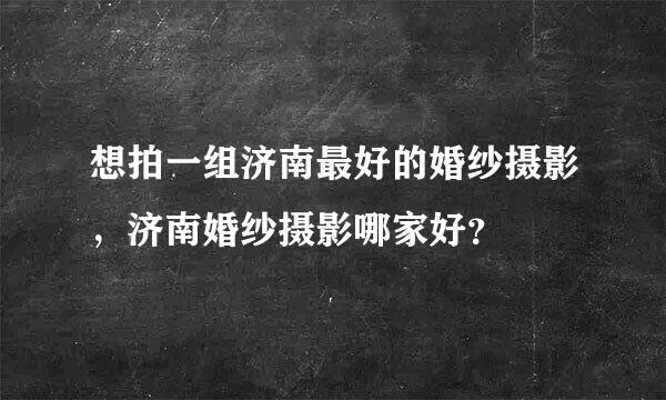 想拍一组济南最好的婚纱摄影，济南婚纱摄影哪家好？