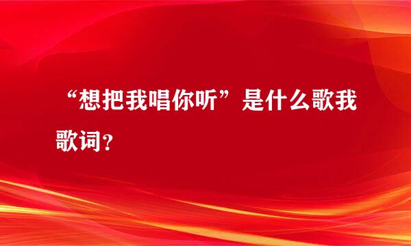 “想把我唱你听”是什么歌我歌词？