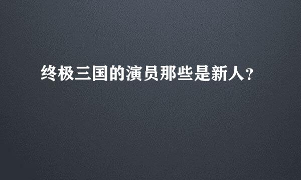 终极三国的演员那些是新人？