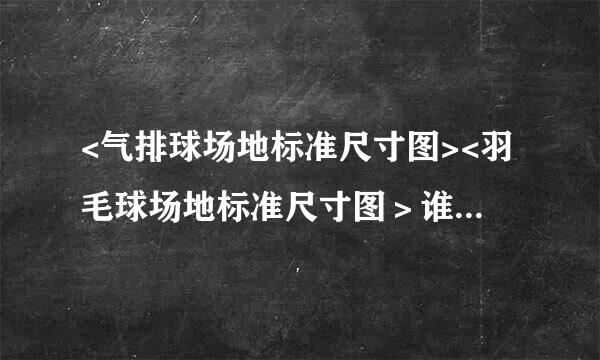 <气排球场地标准尺寸图><羽毛球场地标准尺寸图＞谁那有啊?有的说一下.谢谢!!!