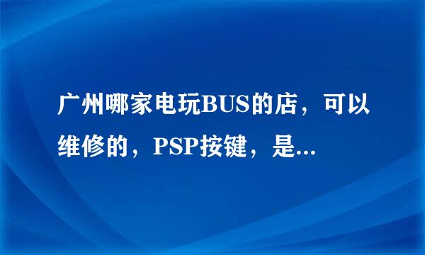 广州哪家电玩BUS的店，可以维修的，PSP按键，是马上有拿吗，大概多少钱？遥干呢？