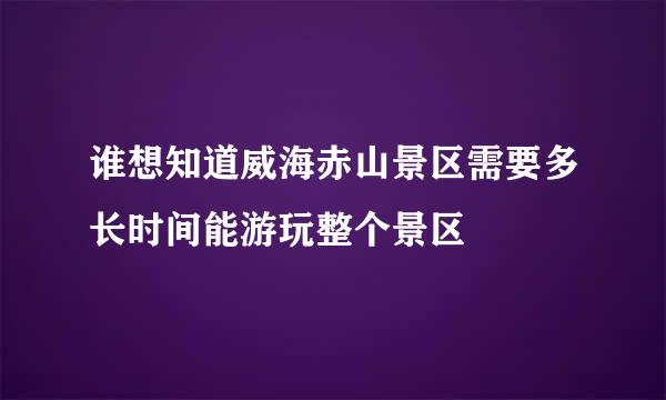 谁想知道威海赤山景区需要多长时间能游玩整个景区