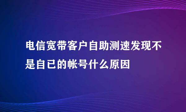 电信宽带客户自助测速发现不是自已的帐号什么原因